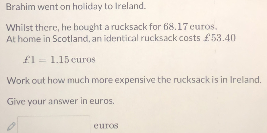 Brahim went on holiday to Ireland. 
Whilst there, he bought a rucksack for 68.17 euros. 
At home in Scotland, an identical rucksack costs £53.40
£1=1.15 euros
Work out how much more expensive the rucksack is in Ireland. 
Give your answer in euros.
euros