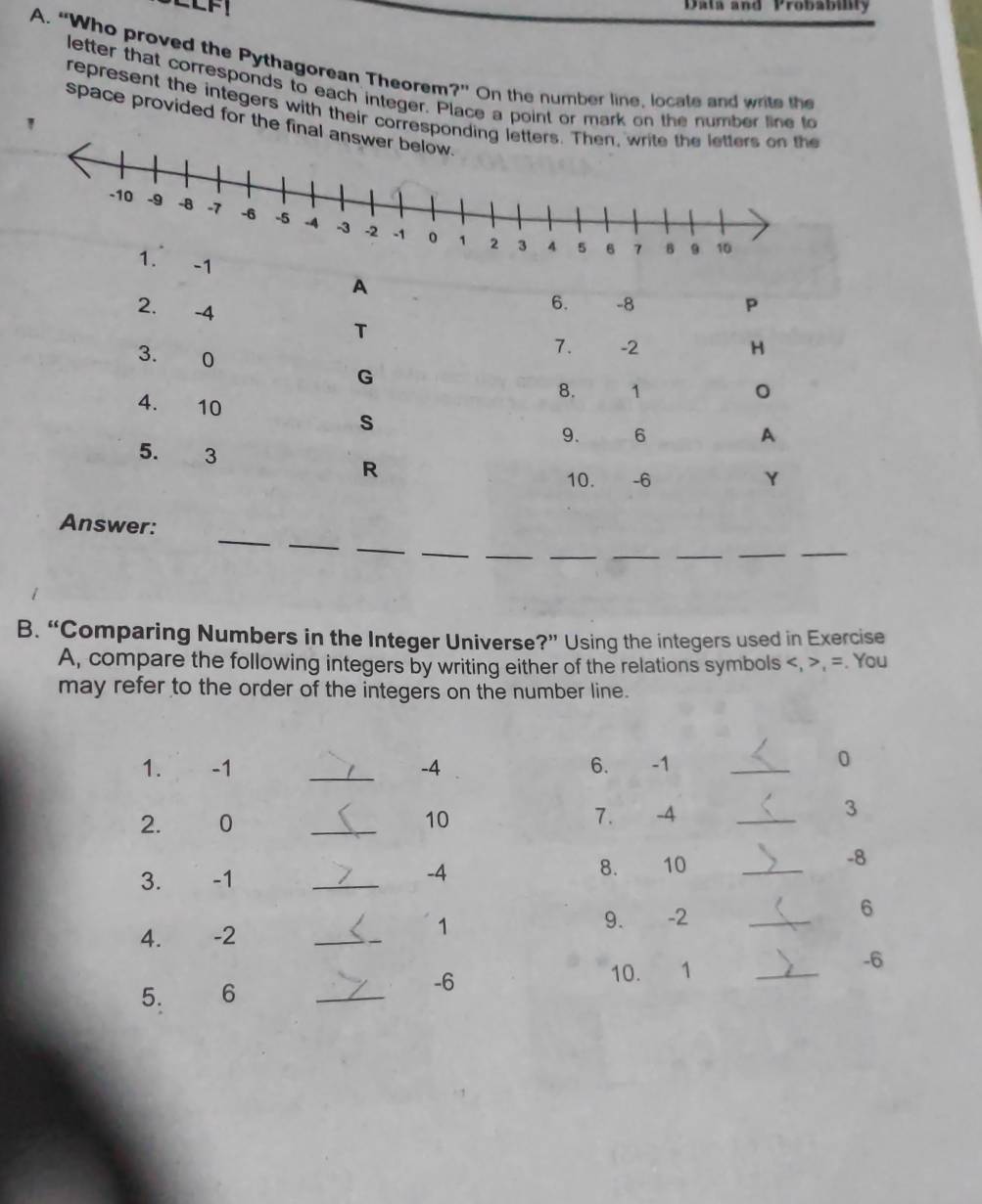 Data and Probability 
A. “Who proved the Pythagorean Theorem?” On the number line, locate and write the 
letter that corresponds to each integer. Place a point or mark on the number line to 
represent the integers with their correspondin 
space provided for the final 
' 
_ 
_ 
_ 
wer: 
_ 
_ 
__ 
_ 
_ 
_ 
B. “Comparing Numbers in the Integer Universe?” Using the integers used in Exercise 
A, compare the following integers by writing either of the relations symbols , , =. You 
may refer to the order of the integers on the number line. 
1. -1 _ -4 6. -1 _
0
2. 0 _10 7. -4 _ 
3 
3. -1 _ -4 8. 10 _
-8
4. -2 _1 9. -2 _6 
5. 6 _
-6
10. 1 _ -6