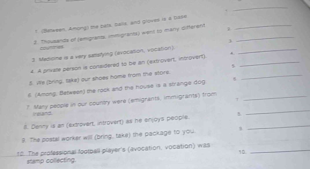 (Between, Among) the bats, balls, and gloves is a base 
2. Thousands of (emigrants, immigrants) went to many different 2__ 
1 
countries 
3 Medicine is a very satisfying (avocation, vocation). 
_ 
4. A private person is considered to be an (extrovert, introvert)._ 
5 
_ 
5. We (bring, take) our shoes home from the store. 
6. (Among, Between) the rock and the house is a strange dog 
_ 
7 Many people in our country were (emigrants, immigrants) from_ 
7 
Ireland. B. 
_ 
8. Denny is an (extrovert, introvert) as he enjoys people. 
9. The postal worker will (bring, take) the package to you. 
10. The professional football player's (avocation, vocation) was_ 
10. 
stamp collecting.