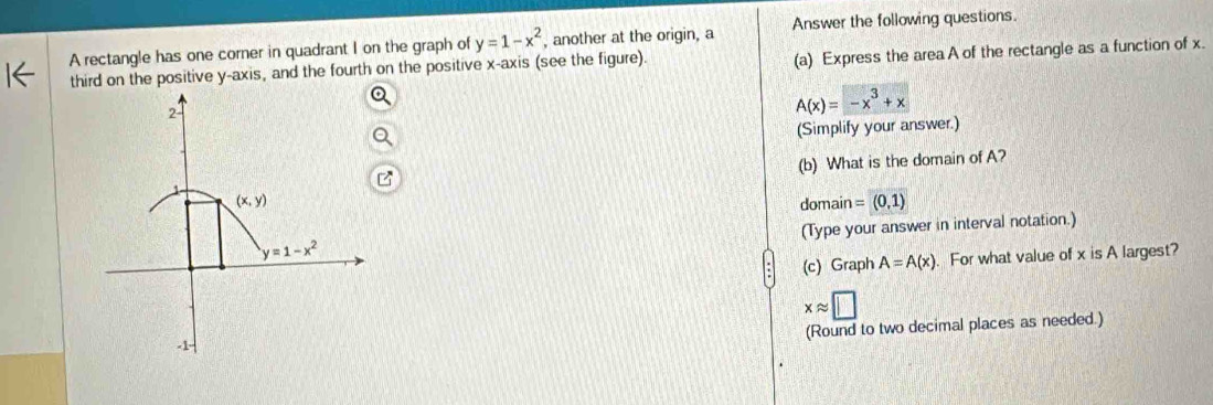 A rectangle has one corner in quadrant I on the graph of y=1-x^2 , another at the origin, a Answer the following questions.
third on the positive y-axis, and the fourth on the positive x-axis (see the figure). (a) Express the areaA of the rectangle as a function of x.
A(x)=-x^3+x
(Simplify your answer.)
(b) What is the domain of A?
domain =(0,1)
(Type your answer in interval notation.)
(c) Graph A=A(x). For what value of x is A largest?
xapprox □
(Round to two decimal places as needed.)