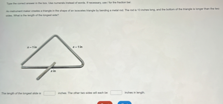 Tipe the coned answer in the box. Use numerals instead of words. If necessary, use I for the fraction bar.
An instrument maker creates a triangle in the shape of an isosceles triangle by bending a metal rod. The rod is 13 inches long, and the bottom of the triangle is longer than the two
sides. What is the length of the longest side?
The length of the longest slide is □ inches. The other two sides will each be □ inches in length.