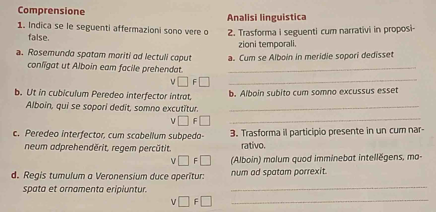 Comprensione 
Analisi linguistica 
1. Indica se le seguenti affermazioni sono vere o 2. Trasforma i seguenti cum narrativi in proposi- 
false. 
zioni temporali. 
a. Rosemunda spatam mariti ad lectuli caput a. Cum se Alboin in meridie sopori dedisset 
conlīgat ut Alboin eam facile prehendat._
V □ F□ _ 
b. Ut in cubiculum Peredeo interfector intrat, b. Alboin subito cum somno excussus esset 
Alboin, qui se sopori dedit, somno excutǐtur._ 
V □ F□ _ 
c. Peredeo interfector, cum scabellum subpeda- 3. Trasforma il participio presente in un cum nar- 
neum adprehenděrit, regem percŭtit. rativo.
v□ F□ (Alboin) malum quod imminebat intellěgens, ma- 
d. Regis tumulum a Veronensium duce aperītur: num ad spatam porrexit. 
spata et ornamenta eripiuntur._
v□ F□ _