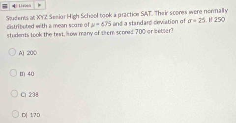 Listen
Students at XYZ Senior High School took a practice SAT. Their scores were normally
distributed with a mean score of mu =675 and a standard deviation of sigma =25 , If 250
students took the test, how many of them scored 700 or better?
A) 200
B) 40
C) 238
D) 170