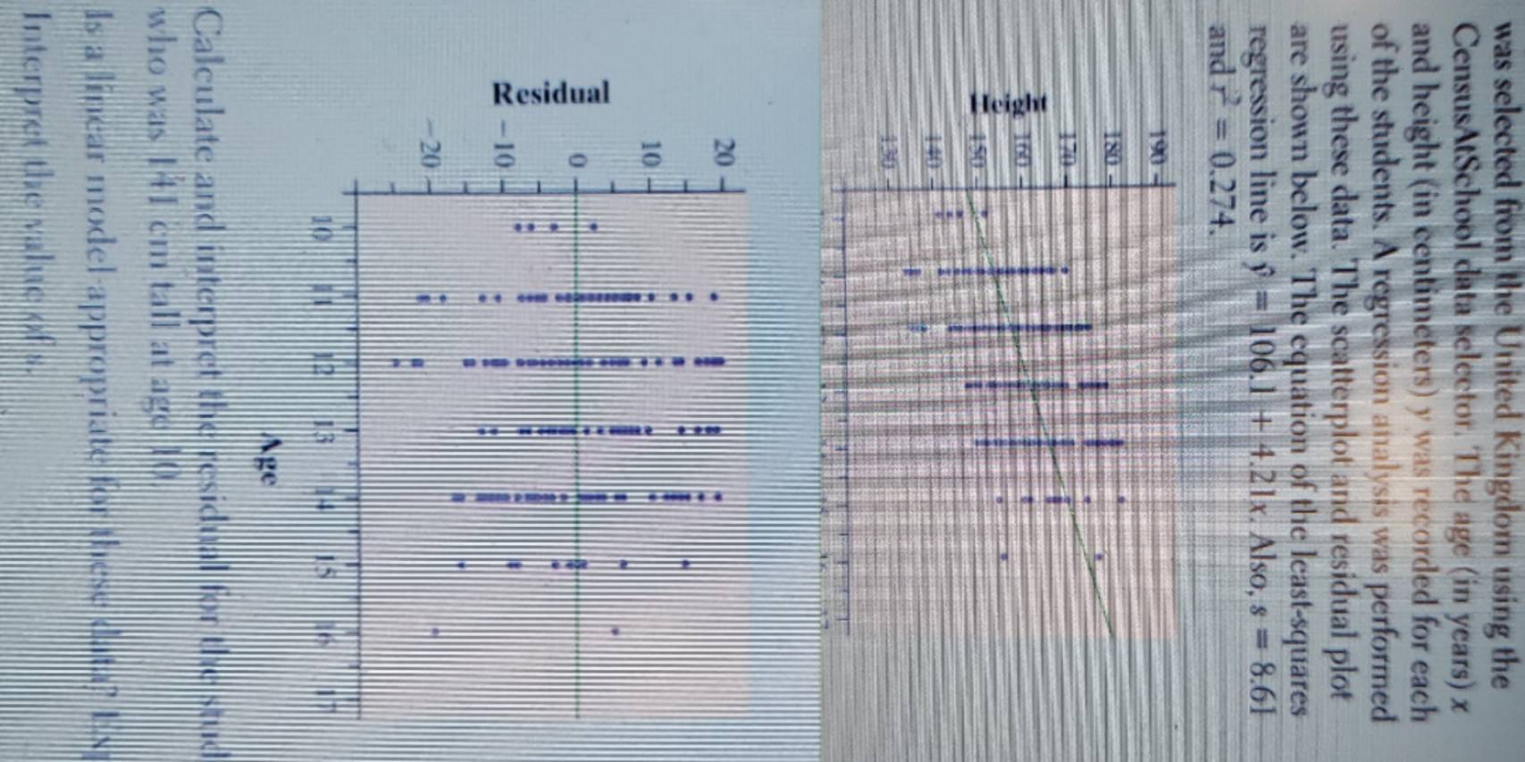 was selected from the United Kingdom using the 
CensusAtSchool data selector. The age (in years) x
and height (in centimeters) y was recorded for each 
of the students. A regression analysis was performed 
using these data. The scatterplot and residual plot 
are shown below. The equation of the least-squares 
regression line is hat y=106.1+4.21x. Also, s=8.61
and r^2=0.274. 
Calculate and interpret the residual for the stud 
who was 141 cm tall at age 10. 
Is a linear model-appropriate for these data? Ex 
Interpret the value of s.