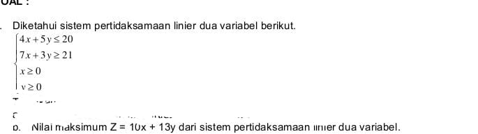 OAL :
Diketahui sistem pertidaksamaan linier dua variabel berikut.
beginarrayl 4x+5y≤ 20 7x+3y≥ 21 x≥ 0 y≥ 0endarray.
[
p. Nilai maksimum Z=10x+13y dari sistem pertidaksamaan limer dua variabel.