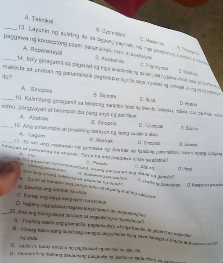 A. Teknikal
B. Dyomalistik C Akademiko
_13. Layunin ng sulating ito na bigyang pagkilala ang mga pinagkunang kaalaman o impoma
_paggawa ng konseptong papel, pananaliksik, tesis, at disertasyon
D. Propesyonal
A. Reperensyal B. Akademiko C. Propesyonal
14. Ito'y ginagamit sa pagsulat ng mga akademikong papel tulad ng pananaliksik, tesis, at disertasyon t
D. Malikhain
ito?
makikita sa unahan ng pananaliksik pagkatapos ng title page o pahina ng pamagat. Anong uri ng paglalagon
A. Sinopsis B. Bionote C Buod D Abstrak
_15. Kalimitang ginagamit sa tekstong naratibo tulad ng kwento, salaysay, nobela, dula, parabula, pellikus
video, pangyayari at talumpati iba pang anyo ng panitikan
A. Abstrak B. Sinopsis C Talumpati D. Bionote
_16. Ang pinasimple at pinaikling bersyon ng isang sulatin o akda.
A Lagom B. Abstrak C. Sinopsis D. Bionote
_17. Si Ian ang naatasan na gurawa ng Abstrak sa kanilang pananaliksik marami siyang dinagdeg
kaisipan at paliwanag sa abstrak. Tama ba ang paggawa ni lan sa abstrak? A Oo
B Pwede C. Siguro D. Hindi
8 Sa pagsulat ng sinopsis/buod, anong panauhan ang dapat na gamitin?
A Unang panauhan B. Ikalawang panauhan C Ikatlong panauhan D. Ikaapat na paunah
Ano ang unang hakbang sa pagsulat ng buod?
A Surin at hanapin ang pangunahin at di pangunahing kaisipan
B. Basahin ang orihinal na akda
C Ihanay ang ideya sang-ayon sa orihinal
D. Habang nagbabasa magtaia kung maaari ay magbalangkas
_20 Ano ang huling dapat tandaan sa pagsulat ng sinopsis/buod?
A. Tiyaking wasto ang gramatika, pagbabaybay, at mga bantas na ginamit sa pagsulat
B. Huwag kalimutang isulat ang sangguniang ginamit kung saan hinango o kinuha ang orihinal na sipl
ng akda
C. Isulat ito batay sa tono ng pagkasulat ng orihinal na sipi nito
D. Gumamit ng ikatlong panauhang panghalip na (isahan o maramihan) sa pansul