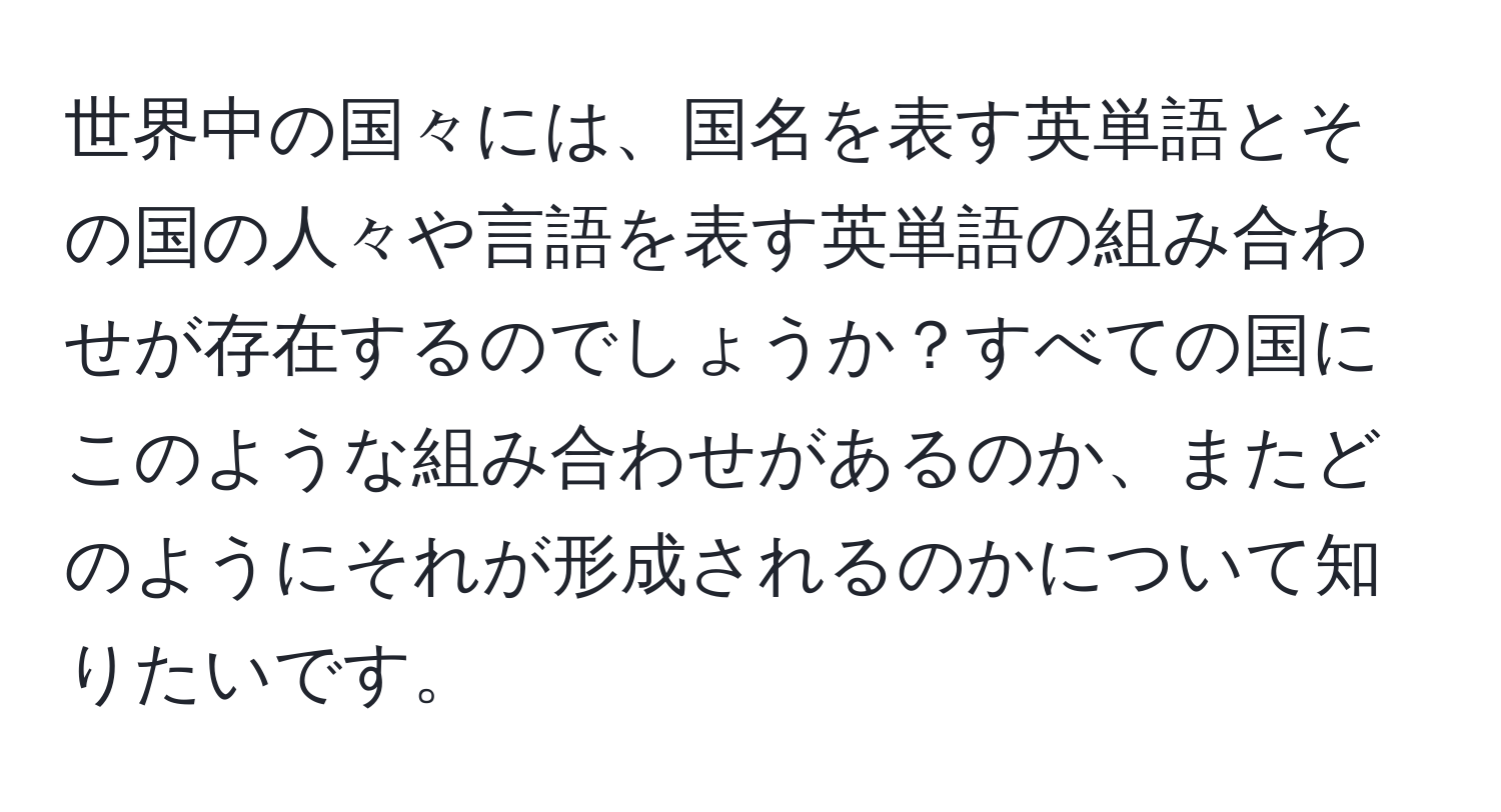 世界中の国々には、国名を表す英単語とその国の人々や言語を表す英単語の組み合わせが存在するのでしょうか？すべての国にこのような組み合わせがあるのか、またどのようにそれが形成されるのかについて知りたいです。