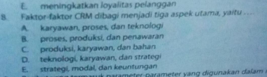 E. meningkatkan loyalitas pelanggan
8 Faktor-faktor CRM dibagi menjadi tiga aspek utama, yaitu ..
A. karyawan, proses, dan teknologi
B. proses, produksi, dan penawaran
C. produksi, karyawan, dan bahan
D. teknologi, karyawan, dan strategi
E. strategi, modal, dan keuntungan