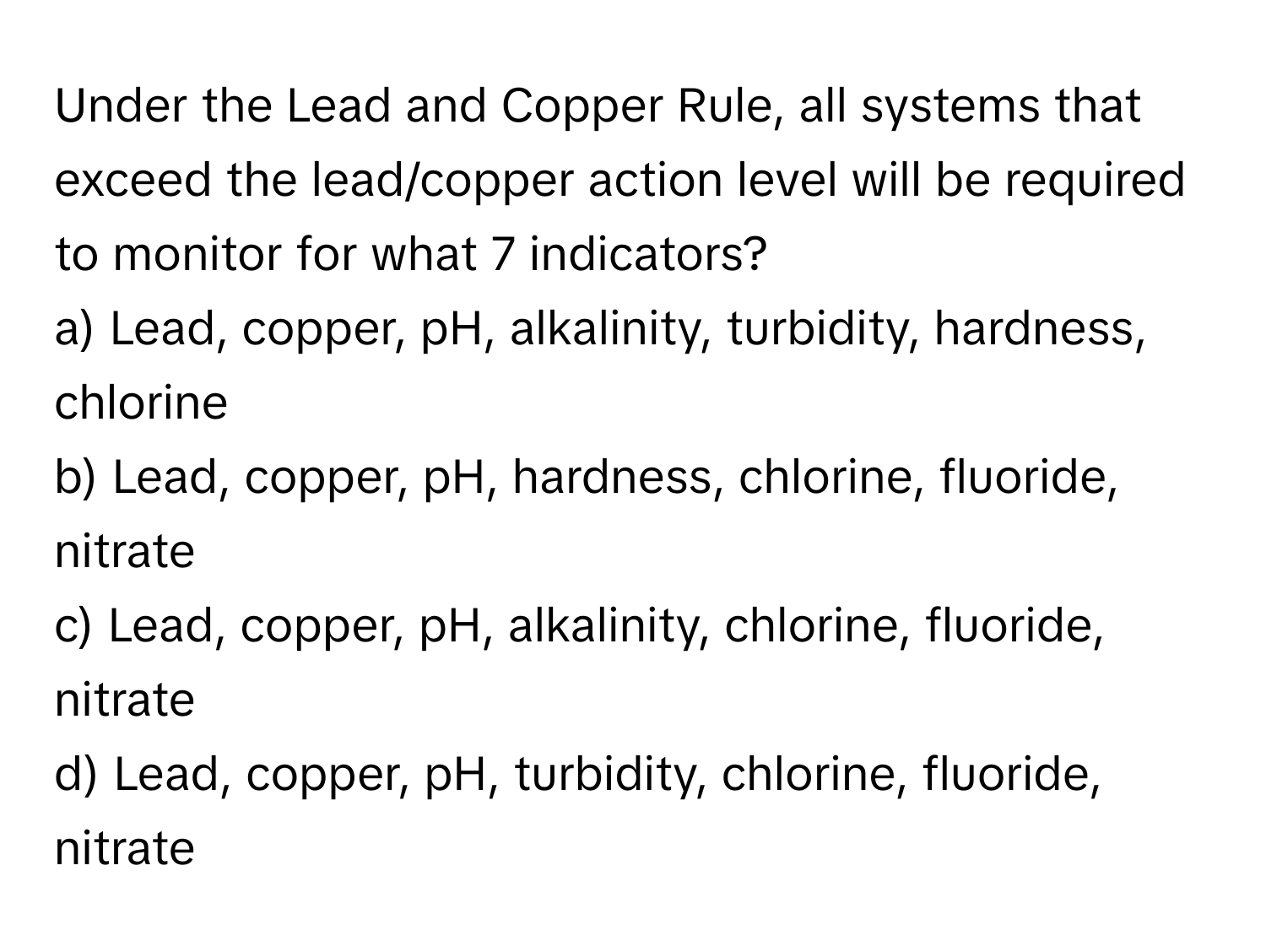 Under the Lead and Copper Rule, all systems that exceed the lead/copper action level will be required to monitor for what 7 indicators?

a) Lead, copper, pH, alkalinity, turbidity, hardness, chlorine
b) Lead, copper, pH, hardness, chlorine, fluoride, nitrate
c) Lead, copper, pH, alkalinity, chlorine, fluoride, nitrate
d) Lead, copper, pH, turbidity, chlorine, fluoride, nitrate