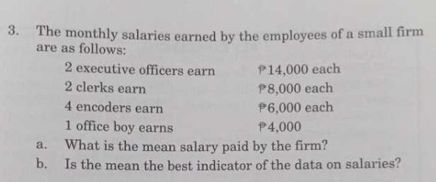 The monthly salaries earned by the employees of a small firm 
are as follows: 
2 executive officers earn 14,000 each
2 clerks earn 8,000 each 
4 encoders earn 6,000 each 
1 office boy earns P4,000
a. What is the mean salary paid by the firm? 
b. Is the mean the best indicator of the data on salaries?