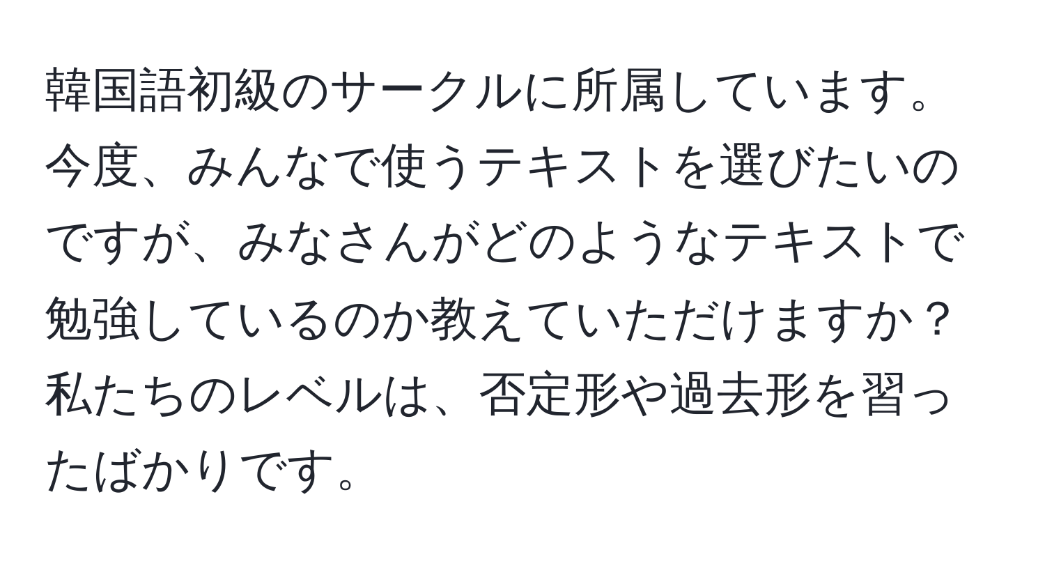 韓国語初級のサークルに所属しています。今度、みんなで使うテキストを選びたいのですが、みなさんがどのようなテキストで勉強しているのか教えていただけますか？私たちのレベルは、否定形や過去形を習ったばかりです。