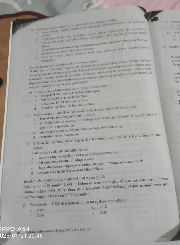 r# Berikut ou yang terniauk cos ciri sunum dan toke skaplanasi sdalah
' bers testang langkab lingkah secara kronologis dalam prmbustes atam pengrias.
24. Koutrhs
、 , 
h, stukturnys terdiri stas peroystasn umum, urutan schab-akdhun, dan interpr_
, , ,
=couste
(perystian topiki, memual informasi berdasarkan fakts dan faktizalisasinys heroto 25 UKs4
menyampaikan kebenaran yang terdapat dalam sebuah tilan, infoetizsi yang diberikas b 
sah
berdasarkzn kejadian nyata bukan rekayasz.
d. beriu pernyatian umum mengenar topik yang dijelaskan proses terjadinya/prose, B. Bacalah
Perund
keberadaan
Baculah kutipan pidato berikut untuk soal nomor 20-221
El Nino dan La Nia adalah bagian dari fenomena yang dikenal Osilasi Selatán El Nino (ENSO) memb
Kesluanya memiliki dampak yang signifikan pada iklim globaï dan mempengaruhi berbagai aspeå diang
kehidupan mamsia, termasuk pertanian, perikanan, dan kesehatan. Menahami fenomena ini
san
dapat membantu para ilmuwan dan masyarakar memperoapkan diri menghadapi perubahan cuaca cmp
yang ekstrem dan mengurangi dampak negatif.
bet
20. Masalah yang dibahas dalam kutipan pidato di atas adalah ...
a. Dampak El Nino dan La Nina bagi kehidupan.
b. Arti dari istilah El Nino dan La Nina.
c. Persamaan dari El Nino dan La Nina pe
d. Penyebab terjadinya El Nino dan La Nina.
21. Dampak yang ditimbulkan dari masalah yang dibahas dalam teks di atas adalah ....
a. banyak manusia yang mati hati nuraninya.
h. iklim global dan mempengaruhi berbagai aspek kehidupan manusia, termasuk pertanian,
perikanan, dan kesehatan.
c. adanya perbedaan sanksi dan hukuman bagi wisatawan asing.
d. perubahan selera masyarakat.
22. El Nino dan La Nina adalah bagian dari fenomena yang dikenal Osilasi Selatan El Nino
(ENSO).
Kata yang dicetak tebal memiliki makna ....
a. sesuatu yang merupakan akhir atau hasil suatu peristiwa
b. hal yang menjadikan timbulnya sesuatu
c. dapat disaksikan dengan pancaindra dan dapat diterangkan secara ilmiah
d. sesuatu yang harus diselesaikan (dipecahkan)
Bacalah teks berikut untuk menjawab soal nomor 23-25!
Sejak tahun 2015, jumlah UKM di Indonesia terus meningkat dengan rata-rata pertumbuhan
tahunan sekitar 3,9%. Pada tahun 2019, kontribusi UKM terhadap ekspor nasional mencapai
14,37%, dengan nilai sekitar USD 32,5 miliar.
23. Pada tahun .... UKM di Indonesia mulai mengalami peningkatan.
a. 2015 c. 2018
b. 2016 d. 2019
PPO A54
Bahasa Indunesia untuk Siswa SMP/MTs Kelas IX
025/01/21 20:45