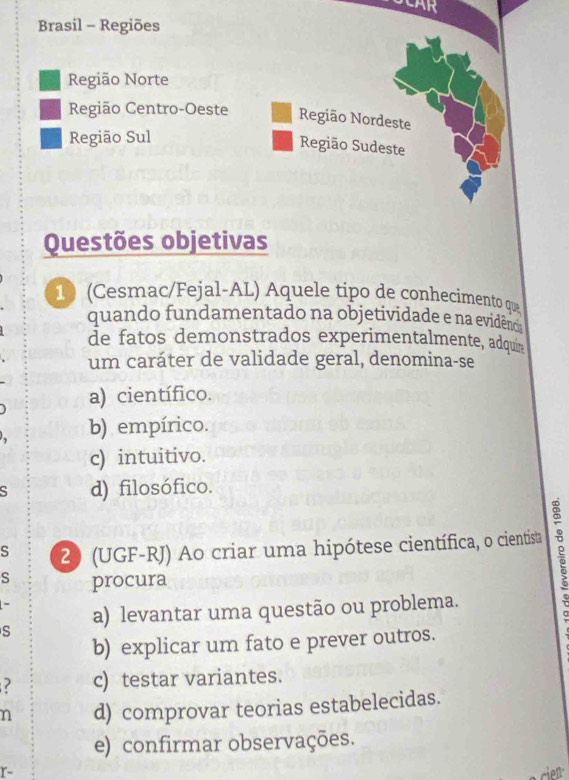 CAR
Brasil - Regiões
Região Norte
Região Centro-Oeste Região Nordeste
Região Sul
Região Sudeste
Questões objetivas
10 (Cesmac/Fejal-AL) Aquele tipo de conhecimento que
quando fundamentado na objetividade e na evidênca
de fatos demonstrados experimentalmente, adquin
um caráter de validade geral, denomina-se
a) científico.
b) empírico.
c) intuitivo.
d) filosófico.
s 2) (UGF-RJ) Ao criar uma hipótese científica, o cientista
s procura
s a) levantar uma questão ou problema.
b) explicar um fato e prever outros.
? c) testar variantes.
n d) comprovar teorias estabelecidas.
e) confirmar observações.
r-