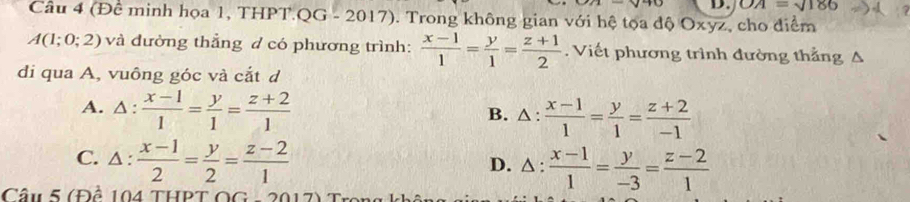 OA=sqrt(186)
Câu 4 (Để minh họa 1, THPT.QG - 2017). Trong không gian với hệ tọa độ Oxyz, cho điểm
A(1;0;2) và đường thẳng đ có phương trình:  (x-1)/1 = y/1 = (z+1)/2 . Viết phương trình đường thẳng
di qua A, vuông góc và cắt d
A. △ : (x-1)/1 = y/1 = (z+2)/1  B. △ :  (x-1)/1 = y/1 = (z+2)/-1 
C. △ : (x-1)/2 = y/2 = (z-2)/1 
D. △ : (x-1)/1 = y/-3 = (z-2)/1 
Câu 5 (Đề 104 THPT OG - 20