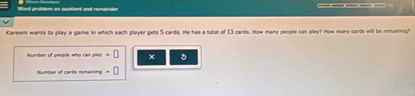 Word problem on quotient and remainder _ 
Kareem wants to play a game in which each player gets 5 cards. He has a total of 13 cards. How many people can play? How many cards will be remaising? 
Number of people who can play =□ × 5
Number of cards remaining =