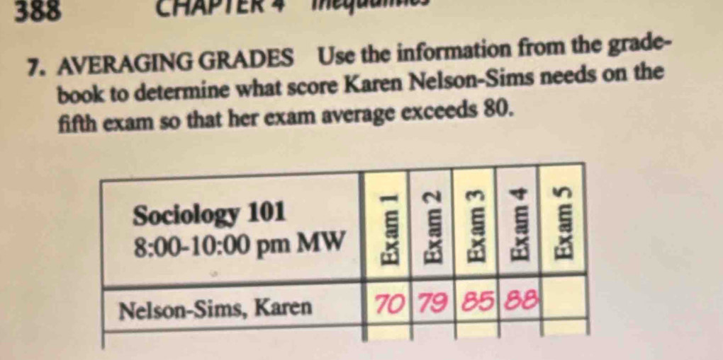 388 CHAPTER 4  Mequul
7. AVERAGING GRADES Use the information from the grade-
book to determine what score Karen Nelson-Sims needs on the
fifth exam so that her exam average exceeds 80.