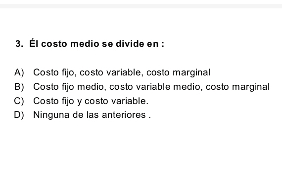 Él costo medio se divide en :
A) Costo fijo, costo variable, costo marginal
B) Costo fijo medio, costo variable medio, costo marginal
C) Costo fijo y costo variable.
D) Ninguna de las anteriores .