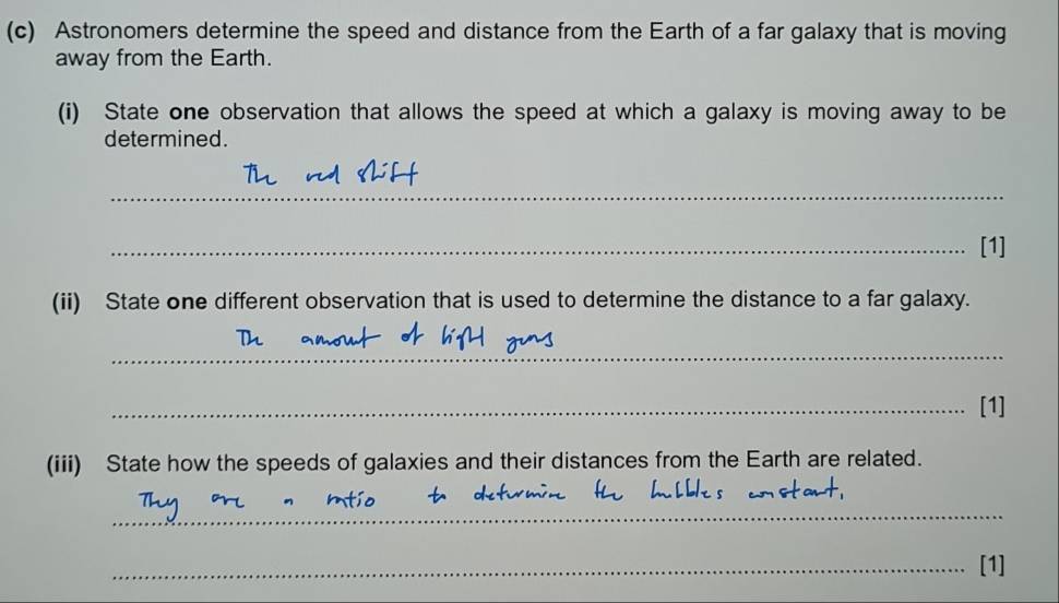 Astronomers determine the speed and distance from the Earth of a far galaxy that is moving 
away from the Earth. 
(i) State one observation that allows the speed at which a galaxy is moving away to be 
determined. 
_ 
_[1] 
(ii) State one different observation that is used to determine the distance to a far galaxy. 
_ 
_[1] 
(iii) State how the speeds of galaxies and their distances from the Earth are related. 
_ 
_[1]