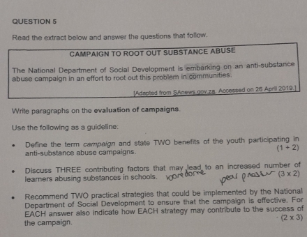 Read the extract below and answer the questions that follow. 
CAMPAIGN TO ROOT OUT SUBSTANCE ABUSE 
The National Department of Social Development is embarking on an anti-substance 
abuse campaign in an effort to root out this problem in communities. 
[Adapted from SAnews gov za. Accessed on 26 April 2019.] 
Write paragraphs on the evaluation of campaigns. 
Use the following as a guideline: 
Define the term campaign and state TWO benefits of the youth participating in
(1+2)
anti-substance abuse campaigns. 
Discuss THREE contributing factors that may lead to an increased number of 
learners abusing substances in schools. (3* 2)
Recommend TWO practical strategies that could be implemented by the National 
Department of Social Development to ensure that the campaign is effective. For 
EACH answer also indicate how EACH strategy may contribute to the success of
(2* 3)
the campaign.