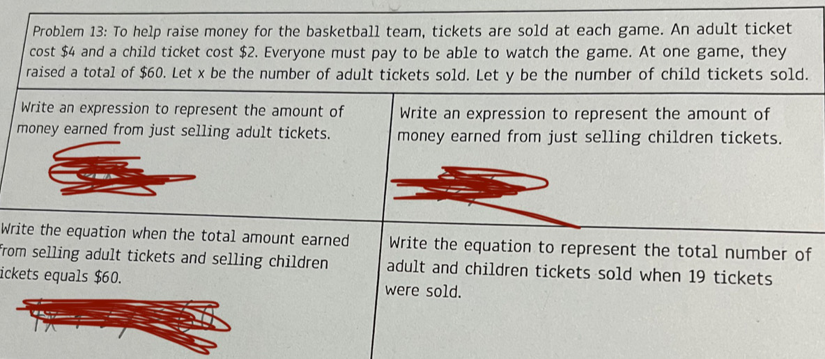 Problem 13: To help raise money for the basketball team, tickets are sold at each game. An adult ticket 
cost $4 and a child ticket cost $2. Everyone must pay to be able to watch the game. At one game, they 
raised a total of $60. Let x be the number of adult tickets sold. Let y be the number of child tickets sold. 
Write an expression to represent the amount of Write an expression to represent the amount of 
money earned from just selling adult tickets. money earned from just selling children tickets. 
Write the equation when the total amount earned Write the equation to represent the total number of 
from selling adult tickets and selling children . adult and children tickets sold when 19 tickets 
ickets equals $60. were sold.