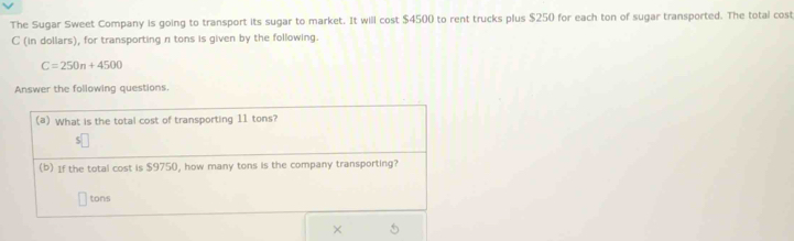 The Sugar Sweet Company is going to transport its sugar to market. It will cost $4500 to rent trucks plus $250 for each ton of sugar transported. The total cost 
C (in dollars), for transporting n tons is given by the following.
C=250n+4500
Answer the following questions. 
(a) What is the total cost of transporting 11 tons? 
(b) If the total cost is $9750, how many tons is the company transporting? 
tons