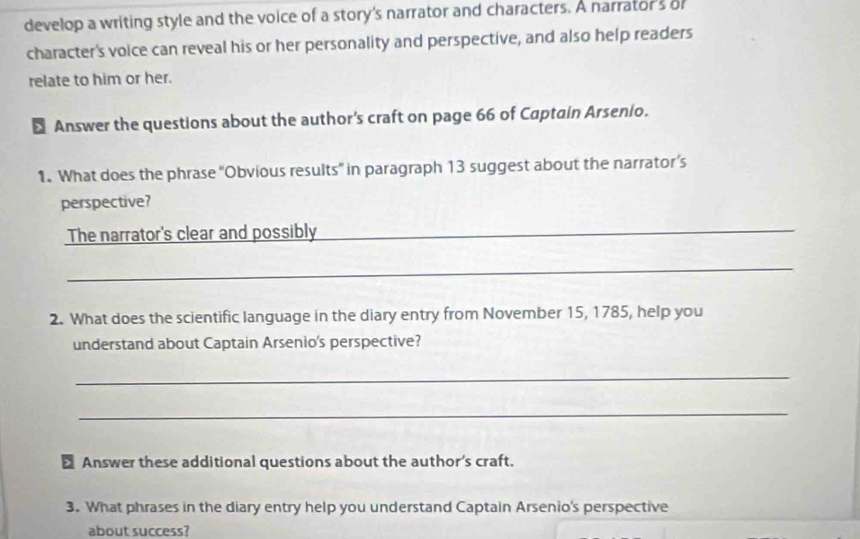 develop a writing style and the voice of a story's narrator and characters. A narrator's o 
character's voice can reveal his or her personality and perspective, and also help readers 
relate to him or her. 
Answer the questions about the author's craft on page 66 of Captain Arsenio. 
1. What does the phrase ''Obvious results' in paragraph 13 suggest about the narrator’s 
perspective? 
The narrator's clear and possibly_ 
_ 
2. What does the scientific language in the diary entry from November 15, 1785, help you 
understand about Captain Arsenio's perspective? 
_ 
_ 
> Answer these additional questions about the author's craft. 
3. What phrases in the diary entry help you understand Captain Arsenio's perspective 
about success?