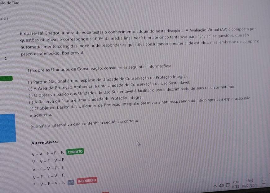 são de Dad...
do)
Prepare-se! Chegou a hora de você testar o conhecimento adquirido nesta disciplina. A Avaliação Virtual (AV) é composta por
questões objetivas e corresponde a 100% da média final. Você tem até cinco tentativas para "Enviar" as questões, que são
automaticamente corrigidas. Você pode responder as questões consultando o material de estudos, mas lembre-se de cumprir o
prazo estabelecido. Boa proval
1) Sobre as Unidades de Conservação, considere as seguintes informações;
( ) Parque Nacional é uma espécie de Unidade de Conservação de Proteção Integral.
 ) A Área de Proteção Ambiental é uma Unidade de Conservação de Uso Sustentável.
) O objetivo básico das Unidades de Uso Sustentável é facilitar o uso indiscriminado de seus recursos naturais
( ) A Reserva da Fauna é uma Unidade de Proteção Integral,
( ) O objetivo básico das Unidades de Proteção Integral é preservar a natureza, sendo admitido apenas a exploração não
madeireira.
Assinale a alternativa que contenha a sequência correta:
Alternativas:
V-V-F-F-F. CORRETO
V-V-F-V-F.
V-F-V-F-F.
V-F-F-V-F.
F-V-F-V-F. INCORRETO
POR 12:46
PTB2 07/01/2025