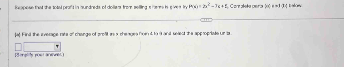 Suppose that the total profit in hundreds of dollars from selling x items is given by P(x)=2x^2-7x+5 Complete parts (a) and (b) below. 
(a) Find the average rate of change of profit as x changes from 4 to 6 and select the appropriate units. 
(Simplify your answer.)