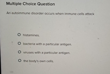 Question
An autoimmune disorder occurs when immune cells attack
histamines.
bacteria with a particular antigen.
viruses with a particular antigen.
the body's own cells.