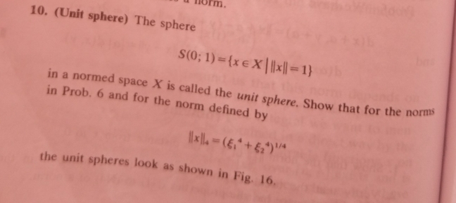 norm. 
10. (Unit sphere) The sphere
S(0;1)= x∈ X|||x||=1
in a normed space X is called the unit sphere. Show that for the norms 
in Prob. 6 and for the norm defined by
||x||_4=(xi _1^(4+xi _2^4)^1/4)
the unit spheres look as shown in Fig. 16.