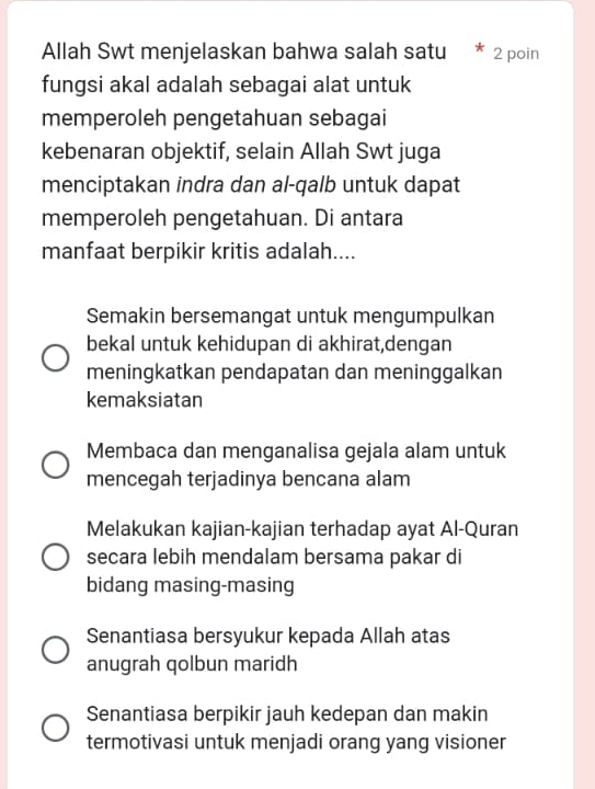 Allah Swt menjelaskan bahwa salah satu 2 poin
fungsi akal adalah sebagai alat untuk
memperoleh pengetahuan sebagai
kebenaran objektif, selain Allah Swt juga
menciptakan indra dan al-qalb untuk dapat
memperoleh pengetahuan. Di antara
manfaat berpikir kritis adalah....
Semakin bersemangat untuk mengumpulkan
bekal untuk kehidupan di akhirat,dengan
meningkatkan pendapatan dan meninggalkan
kemaksiatan
Membaca dan menganalisa gejala alam untuk
mencegah terjadinya bencana alam
Melakukan kajian-kajian terhadap ayat Al-Quran
secara lebih mendalam bersama pakar di
bidang masing-masing
Senantiasa bersyukur kepada Allah atas
anugrah qolbun maridh
Senantiasa berpikir jauh kedepan dan makin
termotivasi untuk menjadi orang yang visioner