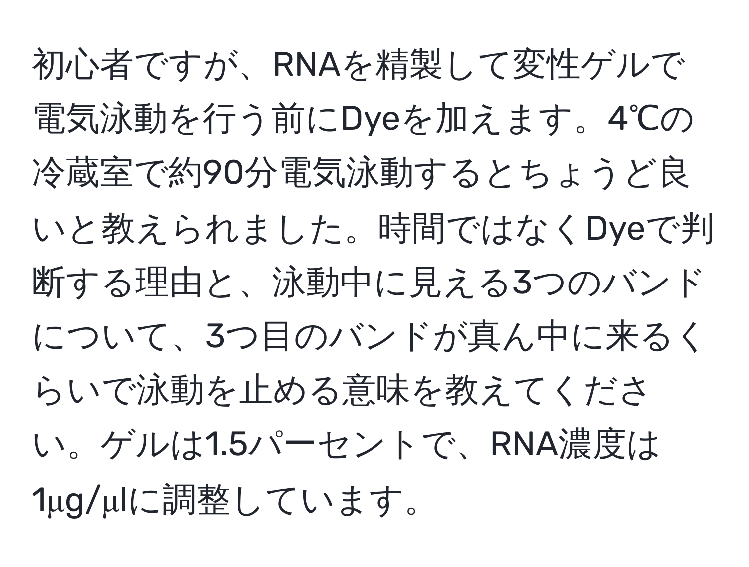 初心者ですが、RNAを精製して変性ゲルで電気泳動を行う前にDyeを加えます。4℃の冷蔵室で約90分電気泳動するとちょうど良いと教えられました。時間ではなくDyeで判断する理由と、泳動中に見える3つのバンドについて、3つ目のバンドが真ん中に来るくらいで泳動を止める意味を教えてください。ゲルは1.5パーセントで、RNA濃度は1μg/μlに調整しています。