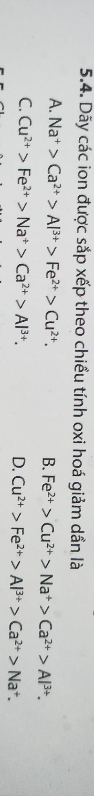 Dãy các ion được sắp xếp theo chiều tính oxi hoá giảm dần là
A. Na^+>Ca^(2+)>Al^(3+)>Fe^(2+)>Cu^(2+).
B. Fe^(2+)>Cu^(2+)>Na^+>Ca^(2+)>Al^(3+).
C. Cu^(2+)>Fe^(2+)>Na^+>Ca^(2+)>Al^(3+).
D. Cu^(2+)>Fe^(2+)>Al^(3+)>Ca^(2+)>Na^+.