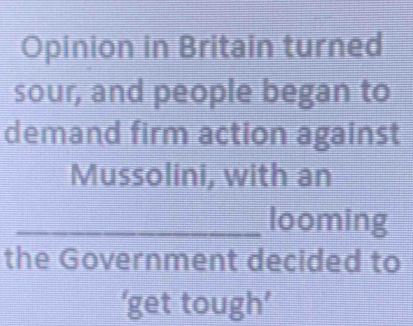 Opinion in Britain turned 
sour, and people began to 
demand firm action against 
Mussolini, with an 
_looming 
the Government decided to 
‘get tough’