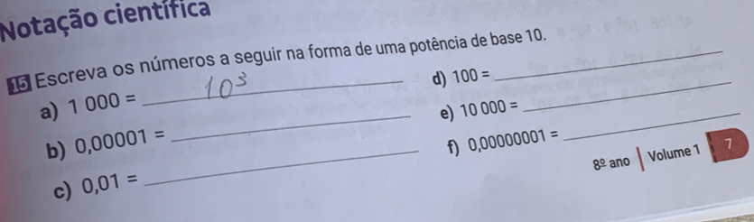 Notação científica 
Escreva os números a seguir na forma de uma potência de base 10. 
d) 100= _ 
a) 1000=
_e) 10000= _ 
b) 0,00001= _ 
f) 0,00000001=
8^(_ circ) ano Volume 1 1 
c) 0,01=