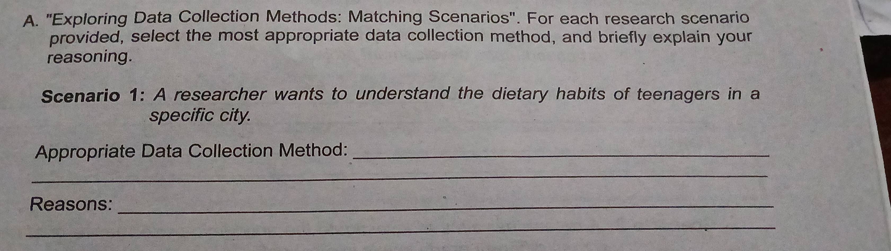 'Exploring Data Collection Methods: Matching Scenarios'. For each research scenario 
provided, select the most appropriate data collection method, and briefly explain your 
reasoning. 
Scenario 1: A researcher wants to understand the dietary habits of teenagers in a 
specific city. 
Appropriate Data Collection Method:_ 
_ 
Reasons:_ 
_