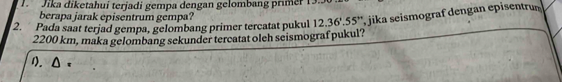 Jika diketahui terjadi gempa dengan gelombang primer 1 
berapa jarak episentrum gempa? 
2. Pada saat terjad gempa, gelombang primer tercatat pukul 12.36'.55'' , jika seismograf dengan episentrum
2200 km, maka gelombang sekunder tercatat oleh seismograf pukul? 
1).