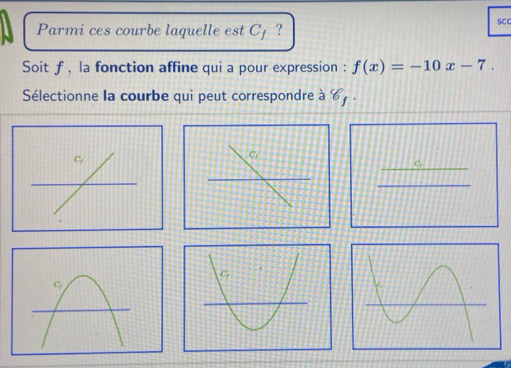 Parmi ces courbe laquelle est Cj ? 
SCC 
Soit f , la fonction affine qui a pour expression : f(x)=-10x-7. 
Sélectionne la courbe qui peut correspondre à 8_f
_ 
Cj 
_ 
_