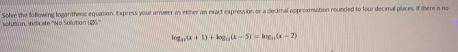 Solve the following logarithmic equation, Express your answer as either an exact expression or a decimal approximation rounded to four decimal places. If there is no 
solution, indicate "No Solution (Ø)."
log _11(x+1)+log _11(x-5)=log _11(x-2)