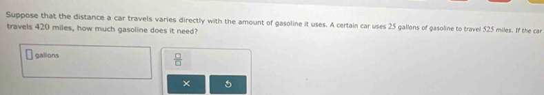 Suppose that the distance a car travels varies directly with the amount of gasoline it uses. A certain car uses 25 gallons of gasoline to travel 525 miles. If the car 
travels 420 miles, how much gasoline does it need?
□ galions  □ /□   
×