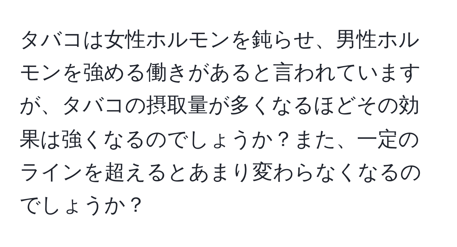 タバコは女性ホルモンを鈍らせ、男性ホルモンを強める働きがあると言われていますが、タバコの摂取量が多くなるほどその効果は強くなるのでしょうか？また、一定のラインを超えるとあまり変わらなくなるのでしょうか？