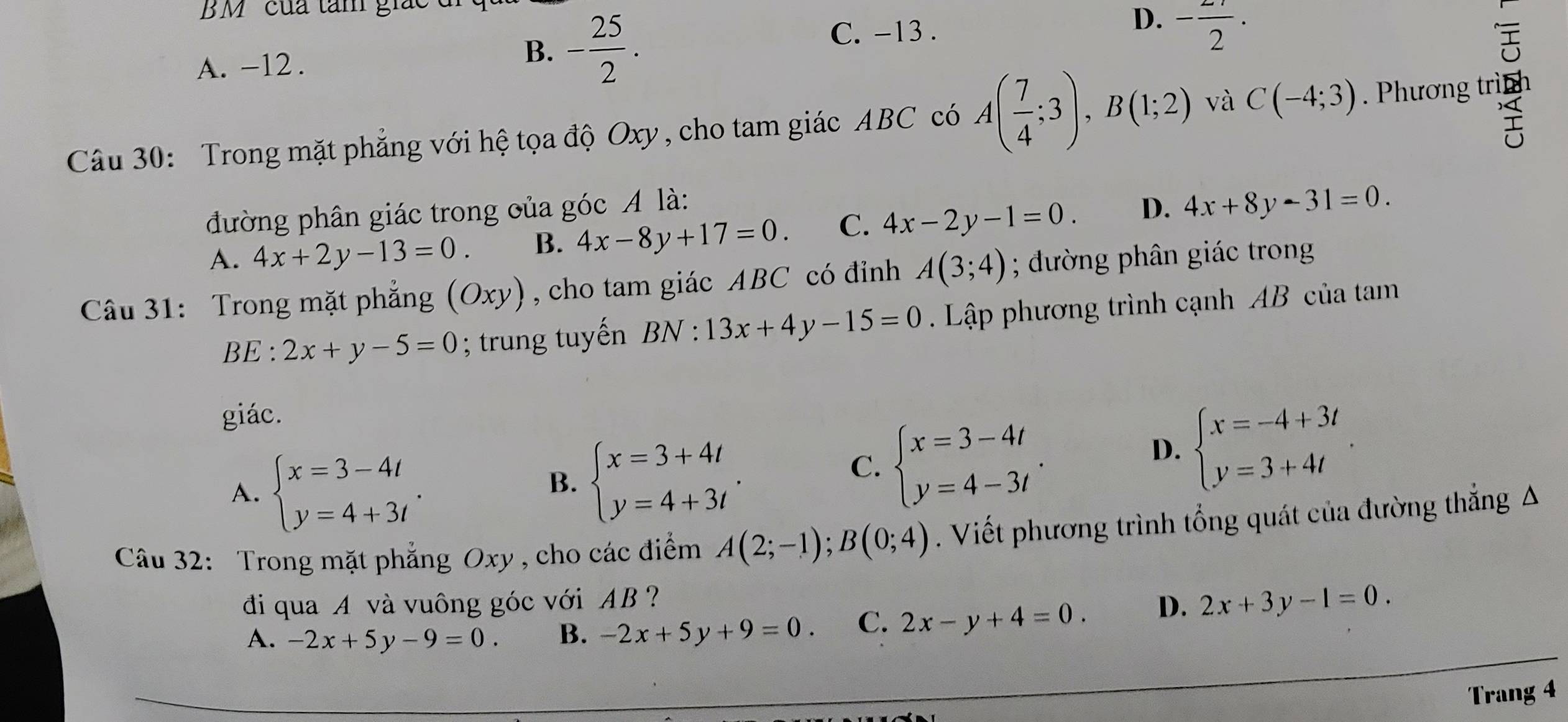 BM ' của tâm giác
C. -13.
D. - 2/2 ·
A. -12.
B. - 25/2 . 
Câu 30: Trong mặt phẳng với hệ tọa độ Oxy, cho tam giác ABC có A( 7/4 ;3), B(1;2) và C(-4;3). Phương trinh
đường phân giác trong oủa góc A là: D. 4x+8y-31=0.
A. 4x+2y-13=0. B. 4x-8y+17=0. C. 4x-2y-1=0. 
Câu 31: Trong mặt phẳng (Oxy) , cho tam giác ABC có đỉnh A(3;4); ường phân giác trong
BE:2x+y-5=0; trung tuyến BN:13x+4y-15=0 Lập phương trình cạnh AB của tam
giác.
A. beginarrayl x=3-4t y=4+3tendarray..
B. beginarrayl x=3+4t y=4+3tendarray..
C. beginarrayl x=3-4t y=4-3tendarray..
D. beginarrayl x=-4+3t y=3+4tendarray.. 
Câu 32: Trong mặt phẳng Oxy , cho các điểm A(2;-1); B(0;4). Viết phương trình tổng quát của đường thẳng A
đi qua A và vuông góc với AB ? D. 2x+3y-1=0.
A. -2x+5y-9=0. B. -2x+5y+9=0 C. 2x-y+4=0. 
Trang 4