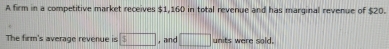 A firm in a competitive market receives $1,160 in total revenue and has marginal revenue of $20. 
The firm's average revenue is 3□ , and □ units were sold.