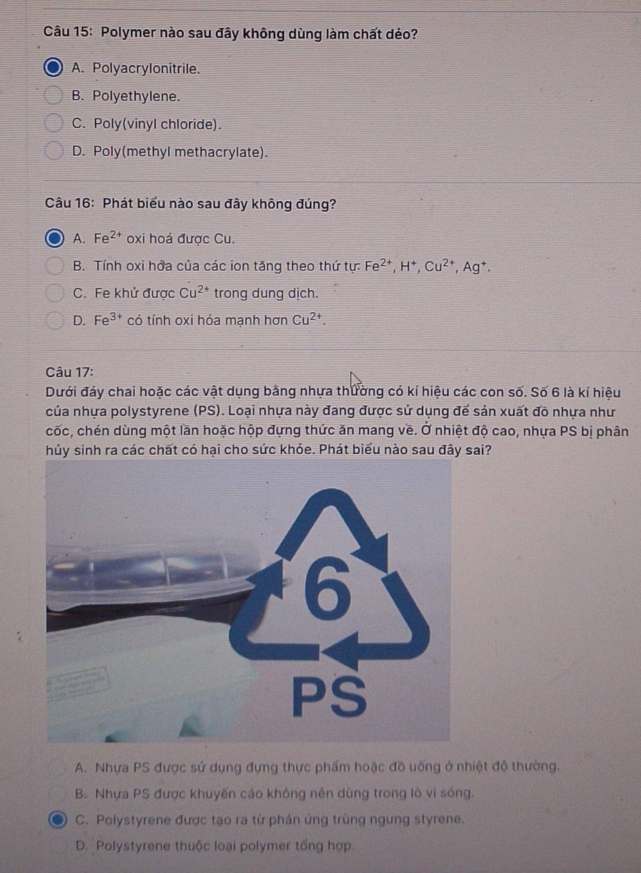 Polymer nào sau đây không dùng làm chất dẻo?
A. Polyacrylonitrile.
B. Polyethylene.
C. Poly(vinyl chloride).
D. Poly(methyl methacrylate).
Câu 16: Phát biểu nào sau đây không đúng?
A. Fe^(2+) oxi hoá được Cu.
B. Tính oxi hớa của các ion tăng theo thứ tự: Fe^(2+), H^+, Cu^(2+), Ag^+.
C. Fe khử được Cu^(2+) trong dung dịch.
D. Fe^(3+) có tính oxi hóa mạnh hơn Cu^(2+). 
Câu 17:
Dưới đáy chai hoặc các vật dụng bằng nhựa thường có kí hiệu các con số. Số 6 là kí hiệu
của nhựa polystyrene (PS). Loại nhựa này đang được sử dụng để sản xuất đồ nhựa như
cốc, chén dùng một lần hoặc hộp đựng thức ăn mang về. Ở nhiệt độ cao, nhựa PS bị phân
hủy sinh ra các chất có hại cho sức khỏe. Phát biểu nào sau đây sai?
A. Nhựa PS được sử dụng đựng thực phẩm hoặc đồ uống ở nhiệt độ thường.
B. Nhựa PS được khuyến cáo không nên dùng trong lò vi sóng.
C. Polystyrene được tạo ra từ phán ứng trùng ngưng styrene.
D. Polystyrene thuộc loại polymer tổng hợp.