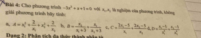 Cho phương trình -3x^2+x+1=0 với x_1, x_2 là nghiệm của phương trình, không 
giải phương trình hãy tính: 
a, A=x_1^(2+frac 2)x_1+x_2^(2+frac 2)x_2 b, B=frac x_2x_1+3+frac x_1x_2+3 c, C=frac 2x_1-5x_1+frac 2x_2-5x_2d, D=frac x_1-1(x_1)^4+frac x_2-1(x_2)^4
Dang 2: Phân tích đa thức thành nhân tử