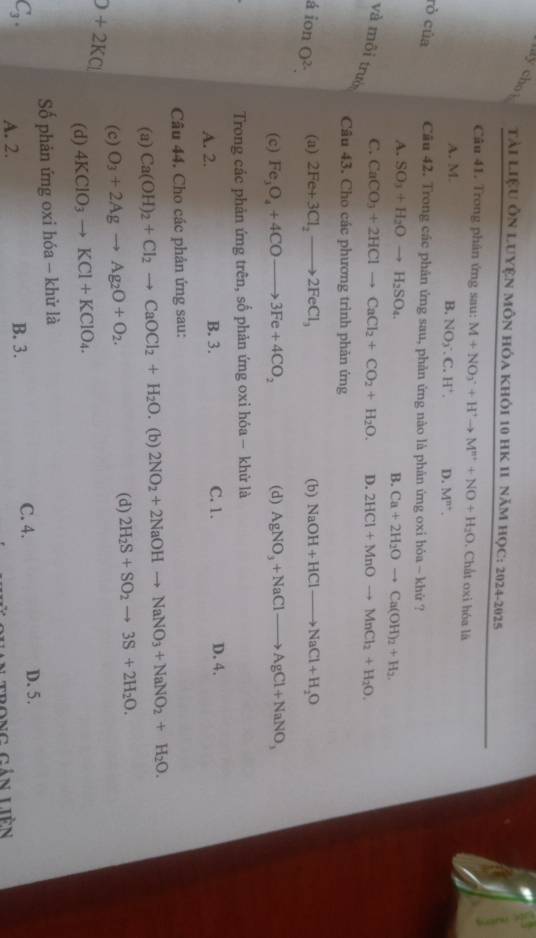 ly chot  Tài LiệU ÔN LUYệN MôN Hóa KHỏi 10 HK 11 năm họC: 2024-2025
Câu 41. Trong phân ứng sau: M+NO_3^(-+H^+)to M^(n+)+NO+H_2O. Chất oxi hóa là
A. M.
B. NO_2· C.H^+. D. M^(n+).
rò của Cầu 42. Trong các phản ứng sau, phản ứng nào là phản ứng oxi hóa ~ khử ?
A. SO_3+H_2Oto H_2SO_4. B. Ca+2H_2Oto Ca(OH)_2+H_2.
C. CaCO_3+2HClto CaCl_2+CO_2+H_2O. D. 2HCl+MnOto MnCl_2+H_2O.
và môi trười
Câu 43. Cho các phương trình phản ứng
á ion O^(2-). (a) 2Fe+3Cl_2to 2FeCl_3 (b) NaOH+HClto NaCl+H_2O
(c) Fe_3O_4+4COto 3Fe+4CO_2 (d) AgNO_3+NaClto AgCl+NaNO_3
Trong các phản ứng trên, số phản ứng oxi hóa - khử là
A. 2. B. 3. C. 1.
D. 4.
Câu 44. Cho các phản ứng sau:
(a) Ca(OH)_2+Cl_2to CaOCl_2+H_2O. (b) 2NO_2+2NaOHto NaNO_3+NaNO_2+H_2O.
O+2KCl (c) O_3+2Agto Ag_2O+O_2.
(d) 2H_2S+SO_2to 3S+2H_2O.
(d) 4KClO_3to KCl+KClO_4.
Số phản ứng oxi hóa - khử là
C_3. A. 2.
B. 3. C. 4. D. 5.
trong gán liên