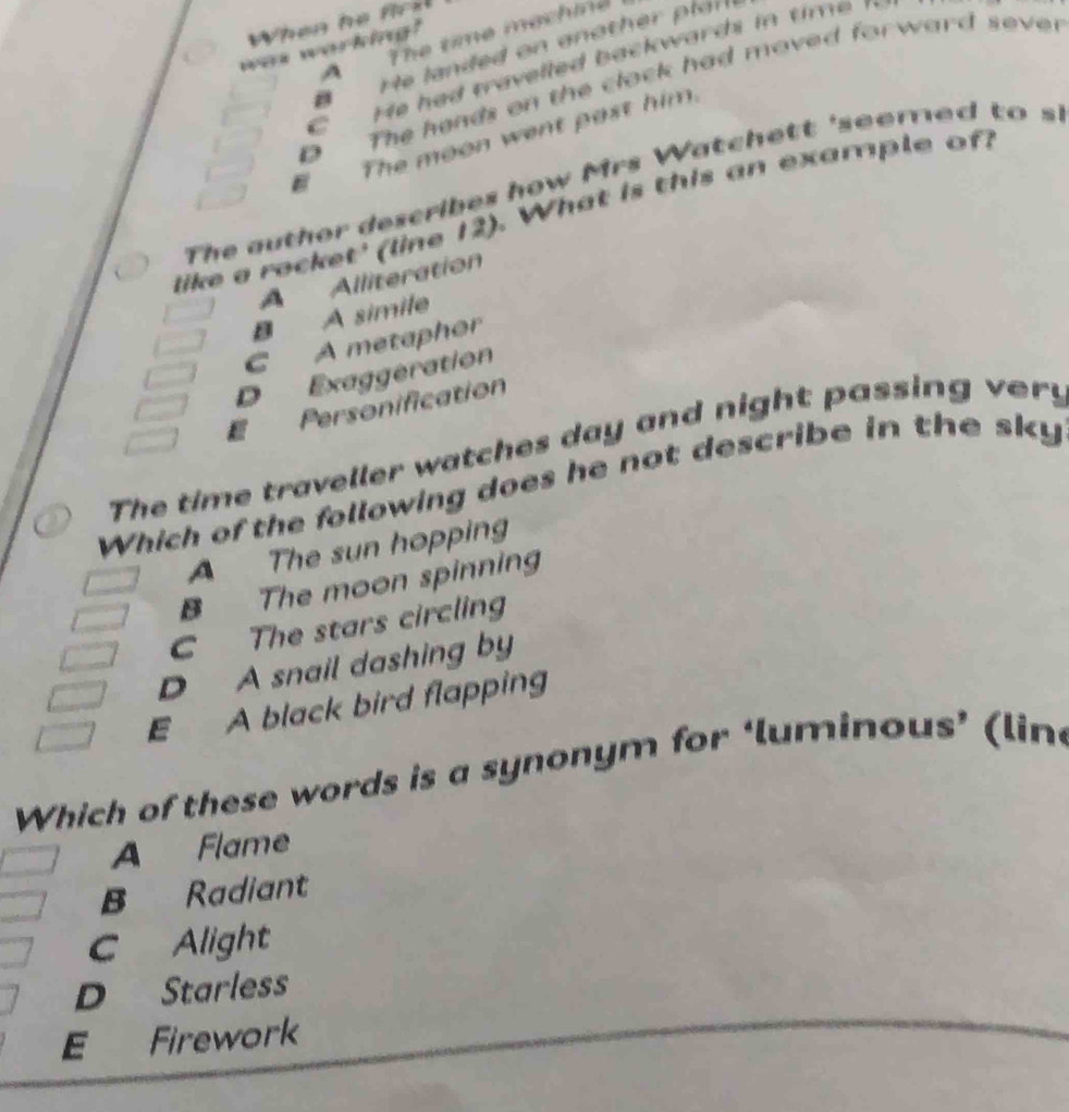 When he frl
A The time mechine
was working?
D The hands on the clock had moved forward sever
E The moon went past him.
The auther describes how Mrs W atch e tt 'seemed to 
like a rocket' (line 12). What is this an example of!
A Alliteration
B A simile
C A metaphor
D Exaggeration
E Personification
The time traveller watches day and night passing very
Which of the following does he not describe in the sky
A The sun hopping
B The moon spinning
C The stars circling
D A snail dashing by
E A black bird flapping
Which of these words is a synonym for ‘luminous’ (lin
A Flame
B Radiant
C Alight
D Starless
E Firework