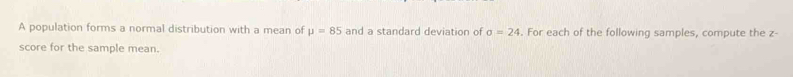 A population forms a normal distribution with a mean of mu =85 and a standard deviation of sigma =24. For each of the following samples, compute the z - 
score for the sample mean.
