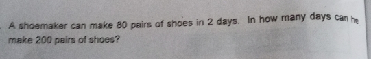 A shoemaker can make 80 pairs of shoes in 2 days. In how many days can he
make 200 pairs of shoes?