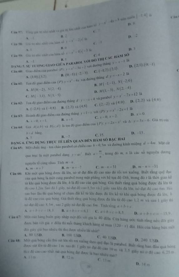 [-1,4] Cân
Căm #7;  Tổng giá trị nho nhất va giả trị làn nhất của hàm số y=x^2-4x+3 D. 8
C. /
A. | n. 2
D. 2
Cầu Sử: Gả to nho nhất của hám số x=x^2-2|x|-k C. 1
B. 0
A. ! D. 3
Cầu 59: Ga tr nho nhất của hàm số y=x^2+4|x|+3
A. ~| B. |
là
đang 5, sự tương giao giữa parabol với đô thị các hàm số C. 4
Cầu 60: Giao điểm của parabol P) y=x^2-3x+2 với đương thăng y=x-1 (2,1):(0,-1)
A. (1,0),(3,2) B. (0,-1);(-2,-3) C. (-1:2):(2,1)
D.
C
Câu 61: Toa độ giao điểm của (P) y=x^2-4x yới dường thǎng d:y=-x-2 là
B. M(-1;-1),N(-2;0)
A. M(0,-2),N(2;-4)
D. M(1,-3),N(2;-4)
C. M(-3,1),N(3,-5)
Cầu 62: Tọa độ giao điểm của đường thắng đ y=-x+4 và parabol y=x^2-7x+12 là
và
A. (-2,6) vá (-4;8) B. (2,2) và (4:8) C. (2,-2) và (4,0) D. (2;2) (4,0)
Câu 63: Hoành độ giao diễm của đường thăng y=1-x yớt (P):y=x^2-2x+1 lā
A. x=0,x=1. B. x=1. C. x=0;x=2 D. x=0.
Câu 64: Gọi A(a,b) và B(c:d) là toa độ giao điễm của (P):y=2x-x^2 và △ :y=3x-6. Giả trị của
b+d báng
A. 7 B. −7 C. 15. D. -15 .
đạng 6, ứng dụng thực tẻ liên quan đến hàm số bạc hai
Câu 65: Một chiếc ăng - ten chão parabol có chiếu cao h=0 5m và đường kính miệng d=4m. Mặt cật
qua trục là một parabol dang y=ax^2 Biệt a= m/n  , trong đó m, n là các số nguyên dương
nguyên tổ cùng nhau. Tính m-8.
A. m-n=7 B. m-n=-7 C. m-n=31 D. m-n=-31
Câu 66: Khi một qua bóng được đá lên, nó sẽ đạt đến độ cao não đó rỗi rơi xuống. Biết rằng quỹ đạo
của quá bóng là một cung parabol trong mặt phăng với hệ tọa độ Orà, trong đó z là thời gian kê
từ khi quả bóng được đã lên; # là độ cao của quả bóng. Giả thiết rằng quả bóng được đá lên từ
đó cao 1,2m. Sau đô 1 giảy, nó đạt độ cao 8,5m và 2 giây sau khi đã lên, nó đạt độ cao 6m. Hoi
sau bao lầu thì quá bóng sẽ chạm đất kẻ từ khu được đã lên kể từ khi quá bóng được đã lên, Á
ta độ cao của quá bóng. Gia thiết rằng quả bóng được đá lên từ độ cao 1,2 m và sau 1 giảy thì
no đạt dộ cao 8.5m , sau 2 giây nó đạt độ cao. 6m . Tinh tông a+b+c
A. a+b+c=18.3 B. a+b+c=6.1 C. a+b+c=8,5 D. a+b+c=-15,9.
Câu 67: Một của hàng buôn giày nhập một đối với giá là 40 đôla. Cửa hàng ước tinh rằng nều đôi giày
được ban với gia # đôla thì mỗi tháng khách hàng sẽ mua (120-x) dôi Hội của hàng bàn mội
dói giày giả bao nhiều thì thu được nhiều lài nhật?
A. 80 USD. B. 160 USD. C. 40 USD. D. 240 USD.
Cău 68: Một qua bóng cầu thu sút lên rồi rn xuờng theo quỹ đạo là parabol. Biết răng ban đầu qua bóog
drợc sut iên từ do cao 1 m sao do 1 giãy no dặi do cao 10 m sa 3. 5 giãy no o dô cao 6. 25 m
Hoi đô cao cao nhất mã qua bóng đạt được là bao nhiều mêt?
A. | / m B. 12 m
C. 13 m D. 1 4 m 
26